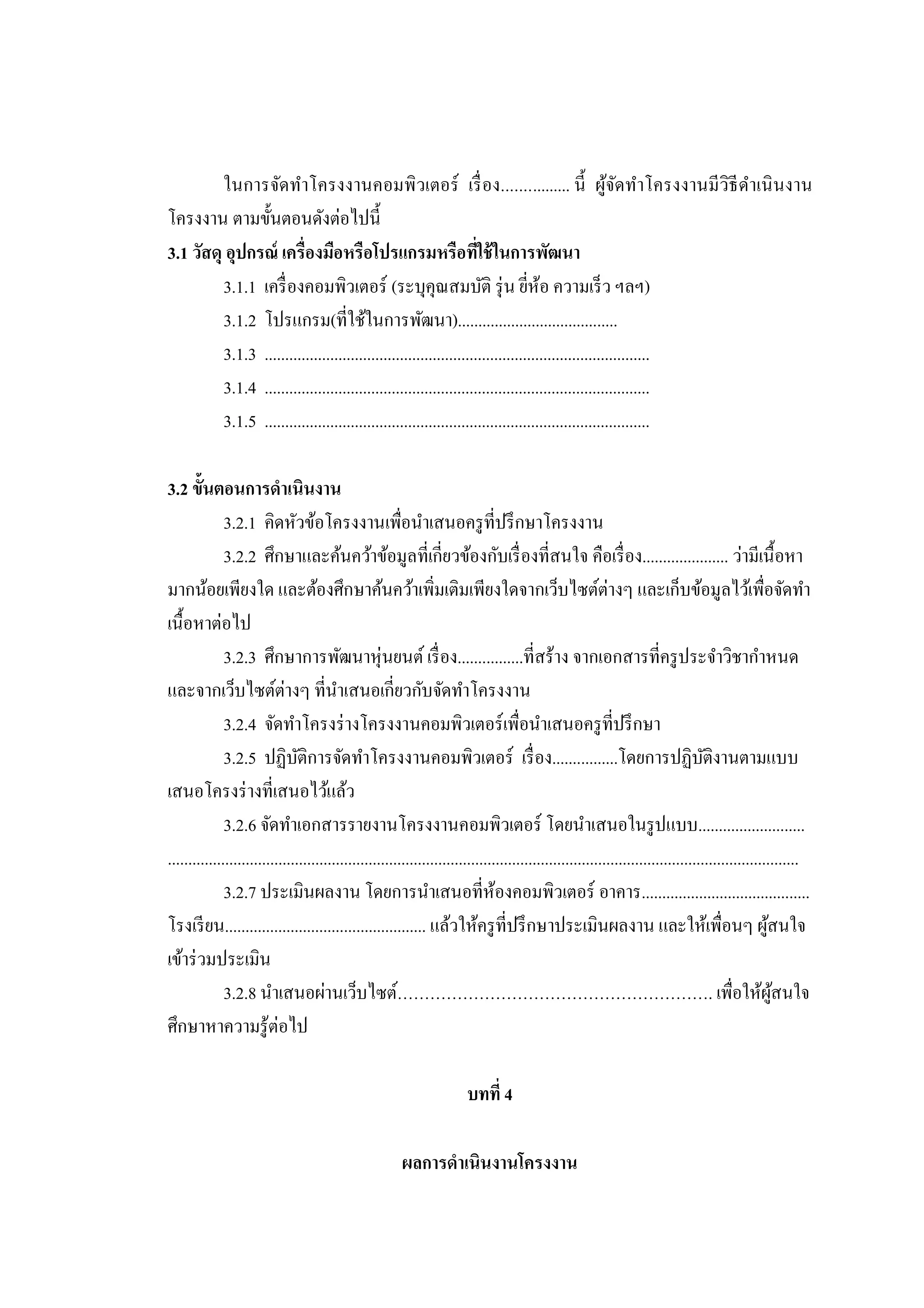 ในการจัดทาโครงงานคอมพิวเตอร์ เรื่ อง................ นี้ ผูจดทาโครงงานมี วิธีดาเนิ นงาน
้ั
โครงงาน ตามขั้นตอนดังต่อไปนี้
3.1 วัสดุ อุปกรณ์ เครื่องมือหรือโปรแกรมหรือทีใช้ ในการพัฒนา
่
3.1.1 เครื่ องคอมพิวเตอร์ (ระบุคุณสมบัติ รุ่ น ยีห้อ ความเร็ ว ฯลฯ)
่
3.1.2 โปรแกรม(ที่ใช้ในการพัฒนา).......................................
3.1.3 ..............................................................................................
3.1.4 ..............................................................................................
3.1.5 ..............................................................................................
3.2 ขั้นตอนการดาเนินงาน
3.2.1 คิดหัวข้อโครงงานเพื่อนาเสนอครู ที่ปรึ กษาโครงงาน
3.2.2 ศึกษาและค้นคว้าข้อมูลที่เกี่ยวข้องกับเรื่ องที่สนใจ คือเรื่ อง..................... ว่ามีเนื้ อหา
มากน้อยเพียงใด และต้องศึกษาค้นคว้าเพิมเติมเพียงใดจากเว็บไซต์ต่างๆ และเก็บข้อมูลไว้เพื่อจัดทา
่
เนื้อหาต่อไป
3.2.3 ศึกษาการพัฒนาหุ่นยนต์ เรื่ อง................ที่สร้าง จากเอกสารที่ครู ประจาวิชากาหนด
และจากเว็บไซต์ต่างๆ ที่นาเสนอเกี่ยวกับจัดทาโครงงาน
3.2.4 จัดทาโครงร่ างโครงงานคอมพิวเตอร์ เพื่อนาเสนอครู ที่ปรึ กษา
3.2.5 ปฏิบติการจัดทาโครงงานคอมพิวเตอร์ เรื่ อง................โดยการปฏิบติงานตามแบบ
ั
ั
เสนอโครงร่ างที่เสนอไว้แล้ว
3.2.6 จัดทาเอกสารรายงานโครงงานคอมพิวเตอร์ โดยนาเสนอในรู ปแบบ..........................
..........................................................................................................................................................
3.2.7 ประเมินผลงาน โดยการนาเสนอที่ห้องคอมพิวเตอร์ อาคาร.........................................
โรงเรี ยน................................................. แล้วให้ครู ที่ปรึ กษาประเมินผลงาน และให้เพื่อนๆ ผูสนใจ
้
เข้าร่ วมประเมิน
3.2.8 นาเสนอผ่านเว็บไซต์…………………………………………………. เพื่อให้ผสนใจ
ู้
ศึกษาหาความรู ้ต่อไป
บทที่ 4
ผลการดาเนินงานโครงงาน

 