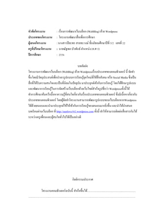 หัวข้ อโครงงาน
ประเภทของโครงงาน
ผู้เสนอโครงงาน
ครู ทปรึกษาโครงงาน
ี่
ปี การศึกษา

: เรื่ องการพัฒนาเว็บบล็อก (WebBlog) ด้วย Wordpress
: โครงงานพัฒนาสื่ อเพื่อการศึกษา
: นางสาวปิ ยะพร สายทะวงษ์ ชั้นมัธยมศึกษาปี ที่ 5/2 เลขที่ 22
: นายณัฐพล บัวพันธ์ ตาแหน่ง (ค.ศ 3)
: 2556

บทคัดย่อ
โครงงานการพัฒนาเว็บบล็อก (WebBlog) ด้วย Wordpressเรื่ องประเภทของคอมพิวเตอร์ นี้ จัดทา
ขึ้นโดยมีวตถุประสงค์เพื่อนาเอารู ปแบบการเรี ยนรู ้ยคใหม่ที่ใช้สื่อสังคม หรื อ Social Media ซึ่งเป็ น
ั
ุ
สื่ อที่ได้รับความสนใจและเป็ นที่นิยมในปั จจุบน มาประยุกต์เข้ากับการเรี ยนรู ้ โดยได้ศึกษารู ปแบบ
ั
และพัฒนาการเรี ยนรู ้ในการจัดสร้างเว็บบล็อกด้วยเว็บไซต์สาเร็ จรู ปชื่ อว่า Wordpressทั้ งนี้ได้
ทาการศึกษาค้นคว้าเนื้ อหาความรู ้ที่สนใจเกี่ยวกับเรื่ องประเภทของคอมพิวเตอร์ ซึ่ งมีเนื้อหาเกี่ยวกับ
ประเภทของคอมพิวเตอร์ โดยผูจดทาโครงงานสามารถพัฒนารู ปแบบของเว็บบล็อกจากWordpress
้ั
ได้ดวยตนเองและนามาประยุกต์ใช้ให้เข้ากับการเรี ยนรู ้ของตนเองมากยิงขึ้น และนาได้นาเสนอ
้
่
บทเรี ยนผ่านเว็บบล็อก ที่ http://aunlove502.wordpress.com ทั้งนี้ ทาให้สามารถติดต่อสื่ อสารกันได้
ระหว่างครู เพื่อนและผูสนใจทัวไปได้เป็ นอย่างดี
้
่

กิตติกรรมประกาศ
โครงงานคอมพิวเตอร์ ฉบับนี้ สาเร็ จขึ้นได้……………….……………….……………
….……………….……………….…………………………………………………………………

 