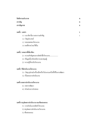 กิตติกรรมประกาศ
สารบัญ
สารบัญภาพ

ข
ค
จ

บทที่ 1 บทนา
1.1 แนวคิด ที่มา และความสาคัญ
1.2 วัตถุประสงค์
1.3 ขอบเขตของโครงงาน
1.4 ผลที่คาดว่าจะได้รับ

1
1

บทที่ 2 เอกสารทีเ่ กียวข้ อง
่
2.1 ความสาคัญของการจัดทาชื่อโครงงาน....................
2.2 ข้อมูลเกี่ยวกับหลักการและทฤษฎี
2.3 ความรู ้เกี่ยวกับโครงงาน
บทที่ 3 วิธีดาเนินงานโครงงาน
3.1 วัสดุ อุปกรณ์ เครื่ องมือหรื อโปรแกรมหรื อที่ใช้ในการพัฒนา
3.2 ขั้นตอนการดาเนิ นงาน
บทที่ 4 ผลการดาเนินงานโครงงาน
4.1 ผลการพัฒนา
4.2 ตัวอย่างการนาเสนอ

บทที่ 5 สรุ ปผลการดาเนินงาน และข้ อเสนอแนะ
5.1 การดาเนินงานจัดทาโครงงาน
5.2 สรุ ปผลการดาเนินงานโครงงาน
5.3 ข้อเสนอแนะ

 