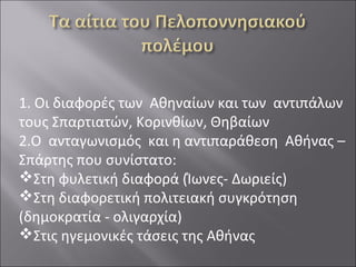 1. Οι διαφορές των Αθηναίων και των αντιπάλων
τους Σπαρτιατών, Κορινθίων, Θηβαίων
2.Ο ανταγωνισμός και η αντιπαράθεση Αθήνας –
Σπάρτης που συνίστατο:
Στη φυλετική διαφορά (Ίωνες- Δωριείς)
Στη διαφορετική πολιτειακή συγκρότηση
(δημοκρατία - ολιγαρχία)
Στις ηγεμονικές τάσεις της Αθήνας

 