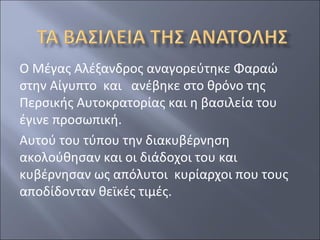 Ο Μέγας Αλέξανδρος αναγορεύτηκε Φαραώ
στην Αίγυπτο και ανέβηκε στο θρόνο της
Περσικής Αυτοκρατορίας και η βασιλεία του
έγινε προσωπική.
Αυτού του τύπου την διακυβέρνηση
ακολούθησαν και οι διάδοχοι του και
κυβέρνησαν ως απόλυτοι κυρίαρχοι που τους
αποδίδονταν θεϊκές τιμές.

 