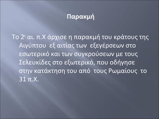 Παρακμή
Το 2ο αι. π.Χ άρχισε η παρακμή του κράτους της
Αιγύπτου εξ αιτίας των εξεγέρσεων στο
εσωτερικό και των συγκρούσεων με τους
Σελευκίδες στο εξωτερικό, που οδήγησε
στην κατάκτηση του από τους Ρωμαίους το
31 π.Χ.

 