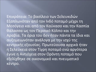 Επικράτεια: Το βασίλειο των Σελευκιδών
Εξαπλωνόταν από τον Ινδό ποταμό μέχρι τη
Μεσόγειο και από τον Καύκασο και την Κασπία
θάλασσα ως τον Περσικό Κόλπο και την
Αραβία. Τα όρια του δεν ήταν πάντα τα ίδια και
αυξομειωνόταν ανάλογα με την ισχύ της
κεντρικής εξουσίας. Πρωτεύουσα αρχικά ήταν
η Σελεύκεια στον Τίγρη ποταμό ενώ αργότερα
έγινε η Αντιόχεια στον Ορόντη ποταμό που
εξελίχθηκε σε οικονομικό και πνευματικό
κέντρο.

 