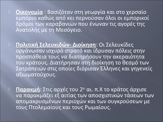 

Οικονομία : Βασιζόταν στη γεωργία και στο χερσαίο
εμπόριο καθώς από κει περνούσαν όλοι οι εμπορικοί
δρόμοι των καραβανιών που ένωναν τις αγορές της
Ανατολής με τη Μεσόγειο.



Πολιτική Σελευκιδών- Διοίκηση: Οι Σελευκίδες
οργάνωσαν ισχυρό στρατό και ίδρυσαν πόλεις στην
προσπάθεια τους να διατηρήσουν την ακεραιότητα
του κράτους. Διατήρησαν στη διοίκηση το θεσμό των
Σατραπειών στις οποίες διόρισαν Έλληνες και γηγενείς
αξιωματούχους.



Παρακμή: Στις αρχές του 2ου αι. π.Χ το κράτος άρχισε
να παρακμάζει εξ αιτίας των αποσχιστικών τάσεων των
απομακρυσμένων περιοχών και των συγκρούσεων με
τους Πτολεμαίους και τους Ρωμαίους.

 