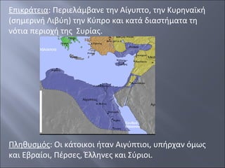 Επικράτεια: Περιελάμβανε την Αίγυπτο, την Κυρηναϊκή
(σημερινή Λιβύη) την Κύπρο και κατά διαστήματα τη
νότια περιοχή της Συρίας.

Πληθυσμός: Οι κάτοικοι ήταν Αιγύπτιοι, υπήρχαν όμως
και Εβραίοι, Πέρσες, Έλληνες και Σύριοι.

 