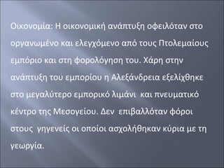 Οικονομία: Η οικονομική ανάπτυξη οφειλόταν στο
οργανωμένο και ελεγχόμενο από τους Πτολεμαίους
εμπόριο και στη φορολόγηση του. Χάρη στην
ανάπτυξη του εμπορίου η Αλεξάνδρεια εξελίχθηκε
στο μεγαλύτερο εμπορικό λιμάνι και πνευματικό
κέντρο της Μεσογείου. Δεν επιβαλλόταν φόροι
στους γηγενείς οι οποίοι ασχολήθηκαν κύρια με τη
γεωργία.

 