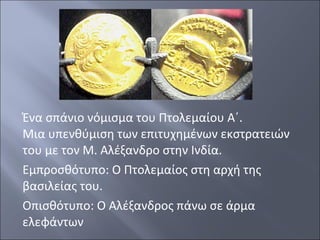 Ένα σπάνιο νόμισμα του Πτολεμαίου Α΄.
Μια υπενθύμιση των επιτυχημένων εκστρατειών
του με τον Μ. Αλέξανδρο στην Ινδία.
Εμπροσθότυπο: Ο Πτολεμαίος στη αρχή της
βασιλείας του.
Οπισθότυπο: Ο Αλέξανδρος πάνω σε άρμα
ελεφάντων

 