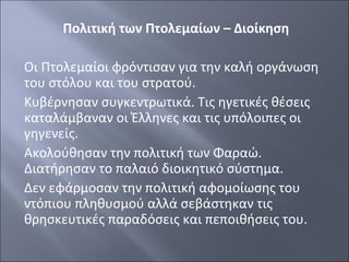 Πολιτική των Πτολεμαίων – Διοίκηση
Οι Πτολεμαίοι φρόντισαν για την καλή οργάνωση
του στόλου και του στρατού.
Κυβέρνησαν συγκεντρωτικά. Τις ηγετικές θέσεις
καταλάμβαναν οι Έλληνες και τις υπόλοιπες οι
γηγενείς.
Ακολούθησαν την πολιτική των Φαραώ.
Διατήρησαν το παλαιό διοικητικό σύστημα.
Δεν εφάρμοσαν την πολιτική αφομοίωσης του
ντόπιου πληθυσμού αλλά σεβάστηκαν τις
θρησκευτικές παραδόσεις και πεποιθήσεις του.

 