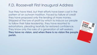 F.D. Roosevelt First Inaugural Address
True they have tried, but their efforts have been cast in the
pattern of an outworn tradition. Faced by failure of credit
they have proposed only the lending of more money.
Stripped of the lure of profit by which to induce our people
to follow their false leadership, they have resorted to
exhortations, pleading tearfully for restored confidence.
They know only the rules of a generation of self-seekers.
They have no vision, and when there is no vision the people
perish.

 