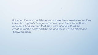 -

But when the man and the woman knew their own daemons, they
knew that a great change had come upon them, for until that
moment it had seemed that they were at one with all the
creatures of the earth and the air, and there was no difference
between them

-

 