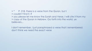 >*
P. 218, there is a verse from the Quran, but I
> couldn't find it. If
> you please let me know the Surah and Verse, I will cite it from my
> copy of the Quran in Hebrew. Go forth into the world, ye
believers...
I don't remember, i just paraphrased a verse that i remembered.
don't think we need the exact verse

 