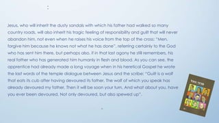 :
Jesus, who will inherit the dusty sandals with which his father had walked so many
country roads, will also inherit his tragic feeling of responsibility and guilt that will never
abandon him, not even when he raises his voice from the top of the cross: “Men,
forgive him because he knows not what he has done”, referring certainly to the God
who has sent him there, but perhaps also, if in that last agony he still remembers, his
real father who has generated him humanly in flesh and blood. As you can see, the
apprentice had already made a long voyage when in his heretical Gospel he wrote

the last words of the temple dialogue between Jesus and the scribe: “Guilt is a wolf
that eats its cub after having devoured its father, The wolf of which you speak has
already devoured my father, Then it will be soon your turn, And what about you, have
you ever been devoured, Not only devoured, but also spewed up”.

"

 
