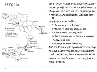 Ι΢ΣΟΡΙΑ

΢τθ δεφτερθ περίοδο του αρχαιοελλθνικοφ
αποικιςμοφ (8οσ-7οσ αιϊν.π.Χ.),ιδρφονται οι
ελλθνικζσ αποικίεσ και ζτςι δθμιουργείται
θ Μεγάλθ Ελλάδα (Magna Grecia) ςτθν
περιοχι τθσ Νότιασ Ιταλίασ:
 Σο Ριγιο από τουσ Ευβοείσ
 θ Μεςςινθ από τουσ Χαλκιδείσ
 ο Κρότων από τουσ Αχαιοφσ
 οι ΢υρακοφςεσ και οι ΢ελινοί από τουσ
Κορίνκιουσ και
 ο Σάρασ από τουσ Λάκωνεσ
Από τον 6ο αιϊν.μ.Χ. εγκαταςτάκθκαν ςτθν
περιοχι Βυηαντινοί ςτρατιωτικοί και πολίτικοί υπάλλθλοι , όταν ο ςτρατθγόσ Βελιςςάριοσ απελευκζρωςε τθν περιοχι από
τουσ Γότκουσ.

 