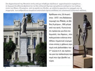΢το Αρχαιολογικό τησ Μουςείο εκτόσ από μια πληθώρα αξιόλογων αρχαιολογικών ευρημάτων ,
ςε ξεχωριςτή αίθουςα βρίςκονται τα δύο ελληνικά δίμετρα ορειχάλκινα αγάλματα των πολεμιςτών του Riace. Υτιαγμένα από τη ςχολή του Υειδία , με απόλυτη αρμονία ςτισ γραμμέσ και τη
ςυμμετρία των ανθρωπίνων ςωμάτων αποτελούν άρτια απόδοςη του κλαςςικού ελληνικού κάλλουσ.

Βρζκθκαν ςτισ 16 Αυγοφςτου 1972 ςτθ καλάςςια
περιοχι του Riace, ςε βά-

κοσ 8 μζτρων , 300 μζτρα
από τθν ακτι. Πιςτεφεται
ότι πρόκειται για δφο πολεμιςτζσ του Άργουσ , που
πολεμοφςαν ενάντια ςτθν

Ακινα. ΢θμαντικό εφρθμα
είναι επίςθσ θ χάλκινθ προτομι ενόσ φιλοςόφου του
5ου αιϊνα π.Χ. και πρόκειται για τθν παλαιότερθ προ

τομι που ζχει βρεκεί ωσ
τϊρα.

 