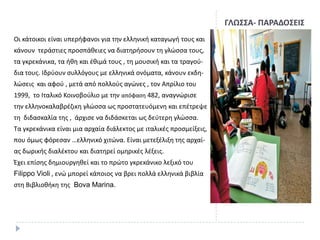 ΓΛΩ΢΢Α- ΠΑΡΑΔΟ΢ΕΙ΢
Οι κάτοικοι είναι υπεριφανοι για τθν ελλθνικι καταγωγι τουσ και
κάνουν τεράςτιεσ προςπάκειεσ να διατθριςουν τθ γλϊςςα τουσ,
τα γκρεκάνικα, τα ικθ και ζκιμά τουσ , τθ μουςικι και τα τραγοφδια τουσ. Ιδρφουν ςυλλόγουσ με ελλθνικά ονόματα, κάνουν εκδθ-

λϊςεισ και αφοφ , μετά από πολλοφσ αγϊνεσ , τον Απρίλιο του
1999, το Ιταλικό Κοινοβοφλιο με τθν απόφαςθ 482, αναγνϊριςε
τθν ελλθνοκαλαβρζηικθ γλϊςςα ωσ προςτατευόμενθ και επζτρεψε
τθ διδαςκαλία τθσ , άρχιςε να διδάςκεται ωσ δεφτερθ γλϊςςα.
Σα γκρεκάνικα είναι μια αρχαία διάλεκτοσ με ιταλικζσ προςμείξεισ,

που όμωσ φόρεςαν …ελλθνικό χιτϊνα. Είναι μετεξζλιξθ τθσ αρχαίασ δωρικισ διαλζκτου και διατθρεί ομθρικζσ λζξεισ.
Ζχει επίςθσ δθμιουργθκεί και το πρϊτο γκρεκάνικο λεξικό του
Filippo Violi , ενϊ μπορεί κάποιοσ να βρει πολλά ελλθνικά βιβλία
ςτθ Βιβλιοκικθ τθσ Bova Marina.

 