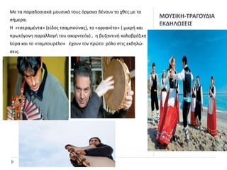 Με τα παραδοςιακά μουςικά τουσ όργανα δζνουν το χκεσ με το

ςιμερα.
Η «τςεραμζντα» (είδοσ τςαμποφνασ), το «οργανζτο» ( μικρι και
πρωτόγονθ παραλλαγι του ακορντεόν) , θ βυηαντινι καλαβρζηικθ
λφρα και το «ταμπουρζλο» ζχουν τον πρϊτο ρόλο ςτισ εκδθλϊςεισ.

ΜΟΤ΢ΙΚΗ-ΣΡΑΓΟΤΔΙΑ
ΕΚΔΗΛΩ΢ΕΙ΢

 