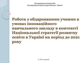 Білоцерківська гімназія №2
Білоцерківської міської ради Київської області

Робота з обдарованими учнями в
умовах інноваційного
навчального закладу в контексті
Національної стратегії розвитку
освіти в Україні на період до 2021
року

м. Біла Церква

 