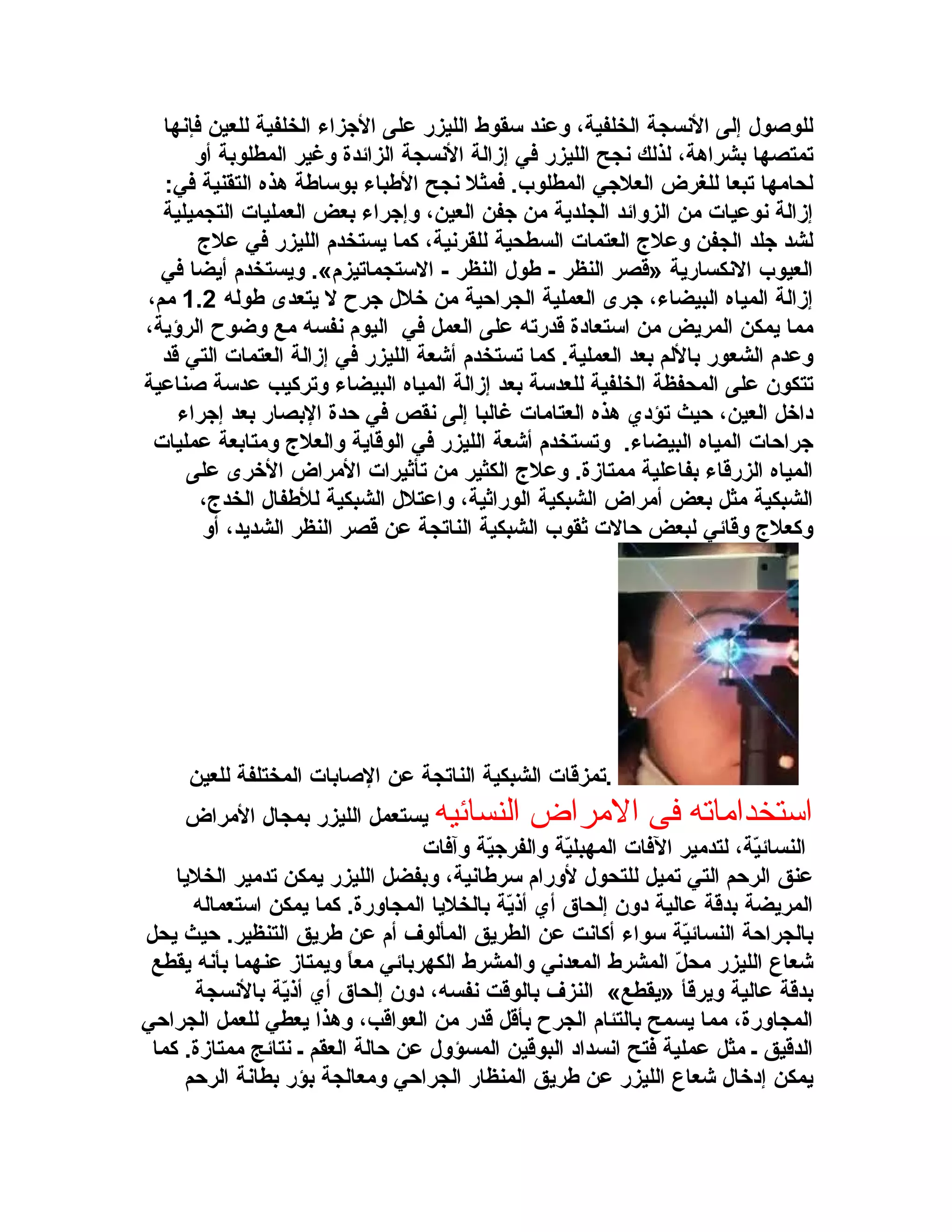 ‫للوصول إلى السنسجة الخلفية، وعند سقوط الليزر على الزجزاء الخلفية للعين فإسنها‬
‫تمتصها بشراهة، لذلك سنجح الليزر في إزالة السنسجة الزائدة وغير المطلوبة أو‬
‫لحامها تبعا للغرض العلزجي المطلوب. فمثل سنجح البطباء بوسابطة هذه التقنية في:‬
‫إزالة سنوعيات من الزوائد الجلدية من زجفن العين، وإزجراء بعض العمليات التجميلية‬
‫لشد زجلد الجفن وعل ج العتمات السطحية للقرسنية، كما يستخدم الليزر في عل ج‬
‫العيوب السنكسارية »قصر النظر - بطول النظر - الستجماتيزم«. ويستخدم أيضا في‬
‫إزالة المياه البيضاء، زجرى العملية الجراحية من خلل زجرح ل يتعدى بطوله 2.1 مم،‬
‫مما يمكن المريض من استعادة قدرته على العمل في اليوم سنفسه مع وضوح الرؤية،‬
‫وعدم الشعور باللم بعد العملية. كما تستخدم أشعة الليزر في إزالة العتمات التي قد‬
‫تتكون على المحفظة الخلفية للعدسة بعد إزالة المياه البيضاء وتركيب عدسة صناعية‬
‫داخل العين، حيث تؤدي هذه العتامات غالبا إلى سنقص في حدة البصار بعد إزجراء‬
‫زجراحات المياه البيضاء. وتستخدم أشعة الليزر في الوقاية والعل ج ومتابعة عمليات‬
‫المياه الزرقاء بفاعلية ممتازة. وعل ج الكثير من تأثيرات المراض الخرى على‬
‫الشبكية مثل بعض أمراض الشبكية الوراثية، واعتلل الشبكية للبطفال الخد ج،‬
‫وكعل ج وقائي لبعض حالت ثقوب الشبكية الناتجة عن قصر النظر الشديد، أو‬

‫.تمزقات الشبكية الناتجة عن الصابات المختلفة للعين‬
‫استخدارماته فى الرمراض النسائيه يستعمل الليزر بمجال المراض‬
‫النسائية، لتدمير الفات المهبلية والفرزجية وآفات‬
‫ةّ‬
‫ةّ‬
‫ةّ‬
‫عنق الرحم التي تميل للتحول لورام سربطاسنية، وبفضل الليزر يمكن تدمير الخليا‬
‫المريضة بدقة عالية دون إلحاق أي أذية بالخليا المجاورة. كما يمكن استعماله‬
‫ةّ‬
‫بالجراحة النسائية سواء أكاسنت عن الطريق المألوف أم عن بطريق التنظير. حيث يحل‬
‫ةّ‬
‫شعاع الليزر محل المشرط المعدسني والمشرط الكهربائي معا ويمتاز عنهما بأسنه يقطع‬
‫ ً‬
‫ةّ‬
‫بدقة عالية ويرقأ »يقطع« النزف بالوقت سنفسه، دون إلحاق أي أذية بالسنسجة‬
‫ةّ‬
‫المجاورة، مما يسمح بالتئام الجرح بأقل قدر من العواقب، وهذا يعطي للعمل الجراحي‬
‫الدقيق ـ مثل عملية فتح اسنسداد البوقين المسؤول عن حالة العقم ـ سنتائج ممتازة. كما‬
‫يمكن إدخال شعاع الليزر عن بطريق المنظار الجراحي ومعالجة بؤر بطاسنة الرحم‬

 