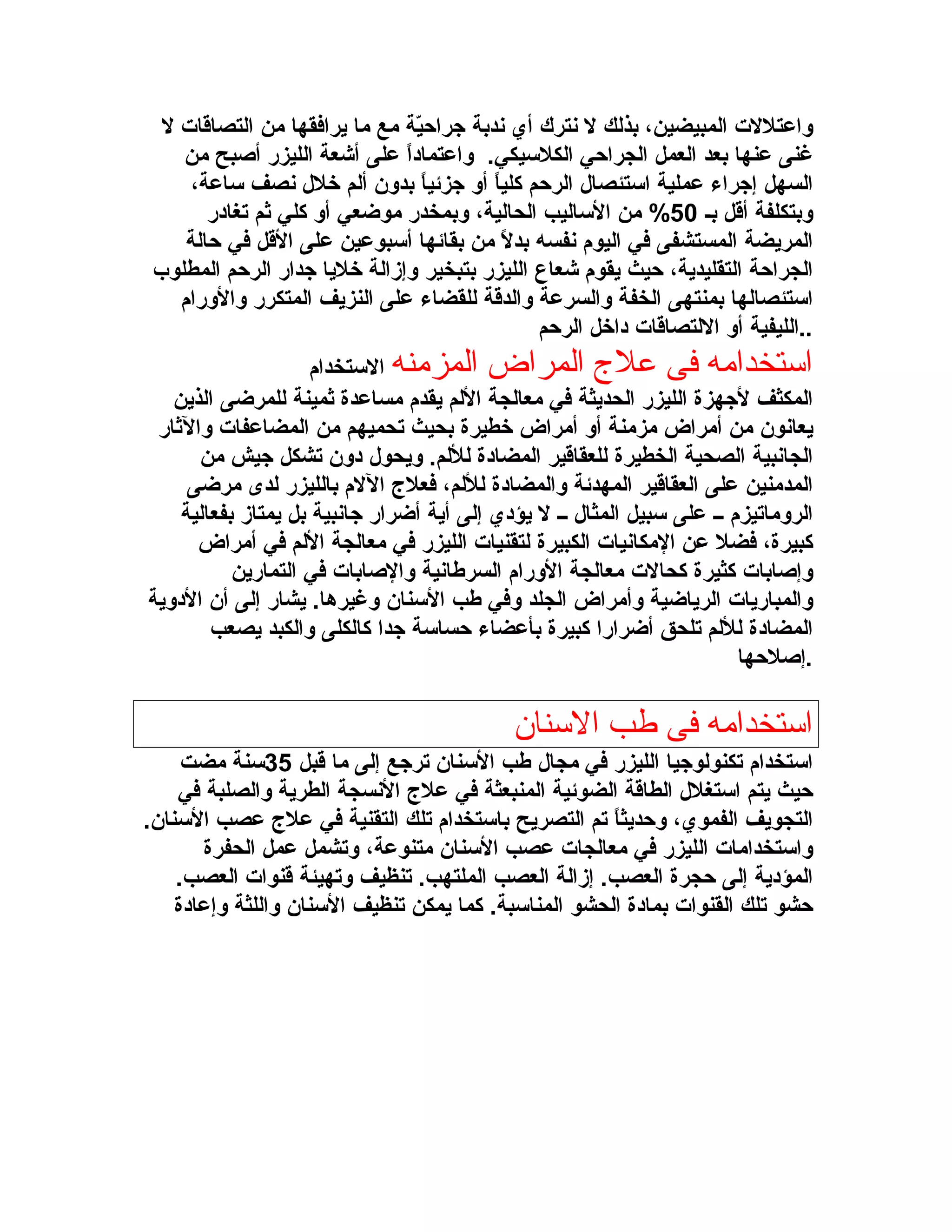 ‫واعتللت المبيضين، بذلك ل سنترك أي سندبة زجراحية مع ما يرافقها من التصاقات ل‬
‫ةّ‬
‫غنى عنها بعد العمل الجراحي الكلسيكي. واعتمادا على أشعة الليزر أصبح من‬
‫ ً‬
‫السهل إزجراء عملية استئصال الرحم كليا أو زجزئيا بدون ألم خلل سنصف ساعة،‬
‫ ً‬
‫ ً‬
‫وبتكلفة أقل بـ 05% من الساليب الحالية، وبمخدر موضعي أو كلي ثم تغادر‬
‫المريضة المستشفى في اليوم سنفسه بدل من بقائها أسبوعين على القل في حالة‬
‫ ً‬
‫الجراحة التقليدية، حيث يقوم شعاع الليزر بتبخير وإزالة خليا زجدار الرحم المطلوب‬
‫استئصالها بمنتهى الخفة والسرعة والدقة للقضاء على النزيف المتكرر والورام‬
‫..الليفية أو اللتصاقات داخل الرحم‬
‫استخدارمه فى عل ج المراض المزرمنه الستخدام‬
‫المكثف لزجهزة الليزر الحديثة في معالجة اللم يقدم مساعدة ثمينة للمرضى الذين‬
‫يعاسنون من أمراض مزمنة أو أمراض خطيرة بحيث تحميهم من المضاعفات والثار‬
‫الجاسنبية الصحية الخطيرة للعقاقير المضادة لللم. ويحول دون تشكل زجيش من‬
‫المدمنين على العقاقير المهدئة والمضادة لللم، فعل ج اللم بالليزر لدى مرضى‬
‫الروماتيزم ــ على سبيل المثال ــ ل يؤدي إلى أية أضرار زجاسنبية بل يمتاز بفعالية‬
‫كبيرة، فضل عن المكاسنيات الكبيرة لتقنيات الليزر في معالجة اللم في أمراض‬
‫وإصابات كثيرة كحالت معالجة الورام السربطاسنية والصابات في التمارين‬
‫والمباريات الرياضية وأمراض الجلد وفي بطب السنان وغيرها. يشار إلى أن الدوية‬
‫المضادة لللم تلحق أضرارا كبيرة بأعضاء حساسة زجدا كالكلى والكبد يصعب‬
‫.إصلحها‬

‫استخدارمه فى طب السنان‬
‫استخدام تكنولوزجيا الليزر في مجال بطب السنان ترزجع إلى ما قبل 53سنة مضت‬
‫حيث يتم استغلل الطاقة الضوئية المنبعثة في عل ج السنسجة الطرية والصلبة في‬
‫التجويف الفموي، وحديثا تم التصريح باستخدام تلك التقنية في عل ج عصب السنان.‬
‫ ً‬
‫واستخدامات الليزر في معالجات عصب السنان متنوعة، وتشمل عمل الحفرة‬
‫المؤدية إلى حجرة العصب. إزالة العصب الملتهب. تنظيف وتهيئة قنوات العصب.‬
‫حشو تلك القنوات بمادة الحشو المناسبة. كما يمكن تنظيف السنان واللثة وإعادة‬

 