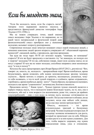 Если бы молодость знала,
“Если бы молодость знала, если бы старость могла”.
Автором этого выражения является писатель и
представитель французской династии типографов Анри
Этьенне (1531-1598г.г.).
Мы не можем утверждать точно, какой именно
смысл вкладывал Анри Этьенне в это выражение, но то
какой чисто материальный и физический (порой даже
физиологический) смысл приобрело оно у нынешней
молодежи, вызывает попросту разочарование.
Современные молодые люди зачастую искажают смысл порой очевидных вещей, а
ненешнее поколение людей зрелого возраста утверждают об “ обьективной перемене
ценностей”, связанной, якобы, с прогрессом, другими временами.
Так куда же тогда через 50-70 лет исчезнет мудрая, “знающая, но немощная”
старость? И кто же будет вразумлять и наставлять эту “не знающую, но полную сил
и энергии” молодежь? И что же, собственно говоря, знают (или должны знать), но не
могут старики? И чего же не знают молодые, способные направить свою жизненную
силу “в толк и пользу”?
Хотелось бы здесь процетировать прот.Игоря Прекуп (05.07.2012 г., pravmir.ru): “Вот,
говорят: ах, юность, ах, молодость – прекраснейшая пора! Время влюбляться, время
безумствовать, время позволять себе всякие непозволительные зрелому человеку
глупости… Время мечтать и спорить до хрипоты, восхищаться, увлекаться, чемуто себя посвящать, а что-то всей душой отвергать и клеймить; время «отрываться»,
«пробовать», время ошибаться, время – жить!”. Таким образом, мы привыкли оценивать
молодость как время “узаконенного” легкомыслия, безответственности.
Продолжим цитату: “ Какая чушь!... Чушью (причем чушью опасной) является в
первую очередь мысль, что в молодости можно безоглядно чудить, на то, мол, она и
молодость, ибо всё в этом возрасте (за исключением, разве что, совсем уж крайних
злоупотреблений) – «как с гуся вода» (а потому пусть молодые «оттягиваются по
полной». Когда еще повитают в облаках, когда
погуляют, когда еще набьют себе шишек,
когда еще вкус жизни прочувствуют?).
Юность,
молодость
–
это
время
оглушительных трагедий и бесшумных
катастроф. Человек не рождается взрослым. В
младенце заложены возможности для роста,
который не происходит сам по себе. Ребенок
должен расти и за ним нужно ухаживать. Для
того, чтобы вырасти здоровым, ему нужна
определенная пища, уход и отношения.

40 СПАС Март-Апрель 2014, №2

 