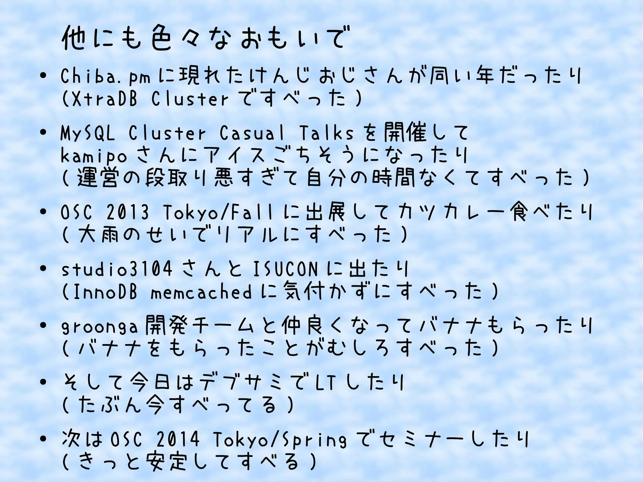 他にも色々なおもいで
●

●

●

●

●

●

●

Chiba.pm に現れたけんじおじさんが同い年だったり
(XtraDB Cluster ですべった )
MySQL Cluster Casual Talks を開催して
kamipo さんにアイスごちそうになったり
( 運営の段取り悪すぎて自分の時間なくてすべった )
OSC 2013 Tokyo/Fall に出展してカツカレー食べたり
( 大雨のせいでリアルにすべった )
studio3104 さんと ISUCON に出たり
(InnoDB memcached に気付かずにすべった )
groonga 開発チームと仲良くなってバナナもらったり
( バナナをもらったことがむしろすべった )
そして今日はデブサミで LT したり
( たぶん今すべってる )
次は OSC 2014 Tokyo/Spring でセミナーしたり
( きっと安定してすべる )

 