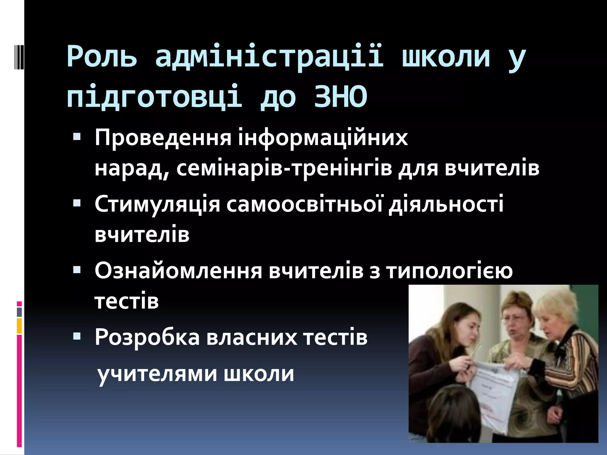 Роль адміністрації школи у
підготовці до ЗНО
 Проведення інформаційних

нарад, семінарів-тренінгів для вчителів
 Стимуляція самоосвітньої діяльності
вчителів
 Ознайомлення вчителів з типологією
тестів
 Розробка власних тестів
учителями школи

 