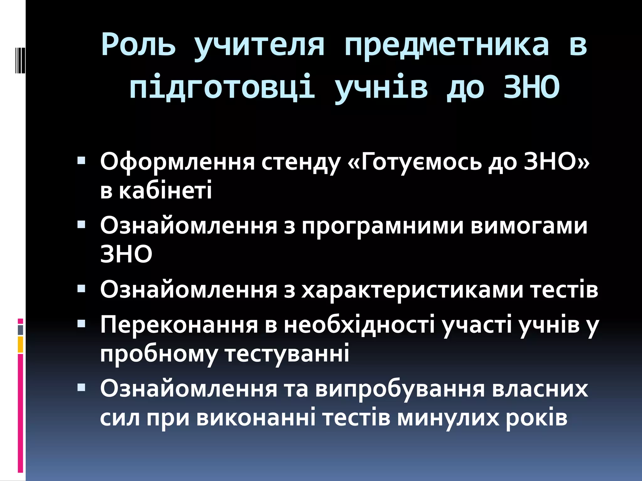 Роль учителя предметника в
підготовці учнів до ЗНО
 Оформлення стенду «Готуємось до ЗНО»





в кабінеті
Ознайомлення з програмними вимогами
ЗНО
Ознайомлення з характеристиками тестів
Переконання в необхідності участі учнів у
пробному тестуванні
Ознайомлення та випробування власних
сил при виконанні тестів минулих років

 
