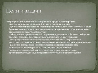 - формирование в регионе благоприятной среды для генерации
интеллектуальных инноваций и творческих инициатив;
- организация и проведение социально-значимых событий, способных стать
брендом региона, символом современности, креативности, мобильности и
открытости местного сообщества;
- объединение представителей творческого движения и бизнес-сообщества
региона, создание благоприятных условий для их деятельности;
- стимулирование активности в сфере актуального и современного
искусства, выявление и содействие независимым творческим инициативам;
- развитие и поддержка новейших тенденций и инновационных
направлений в культуре, искусстве, медиа-среде и бизнесе;
- создание независимой территории творчества для приятного
времяпрепровождения, информативного общения и просвещения.

 
