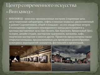  ВИНЗАВОД - комплекс промышленных построек (старинные цеха,

дегустационные лаборатории, лофты и винные подвалы), расположенный
в районе Сыромятников, общей площадью - 20.000 квадратных метров.
В помещениях старинного пивоваренного завода располагаются 3
крупных выставочных зала (Цех Белого, Цех Красного, Бродильный Цех),
галереи, дизайн-студии, мастерские художников, магазины, кафе,
творческие мастерские и многое другое. Проектом предусмотрена также
открытая площадка, предназначенная для проведения разнообразных
культурных мероприятий: концертов, фестивалей и презентаций.

 