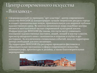  Сформированный по принципу "арт-кластера", центр современного

искусства ВИНЗАВОД концентрирует лучшие творческие ресурсы города
и создает принципиально новую, привлекательную для широкой публики
художественную среду. Во многих мегаполисах мира подобные центры
являются неотъемлемой частью современной культурной жизни.
Инфраструктура ВИНЗАВОДа такова, что гости могут совмещать
посещение художественных выставок, акций, лекций и мастер-классов,
просмотр авторского кино с шоппингом и отдыхом в клубах и артресторанах. За исключением специальных событий, вход на территорию
центра свободный для всех желающих.
На территории ВИНЗАВОДа регулярно проводятся фестивали и
образовательные программы в сферах современного искусства,
кинематографа, архитектуры и дизайна, а также благотворительные
мероприятия.

 