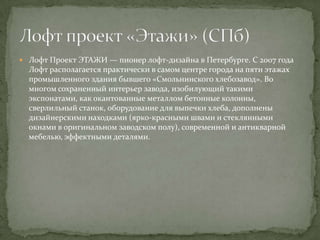 Лофт Проект ЭТАЖИ — пионер лофт-дизайна в Петербурге. С 2007 года

Лофт располагается практически в самом центре города на пяти этажах
промышленного здания бывшего «Смольнинского хлебозавод». Во
многом сохраненный интерьер завода, изобилующий такими
экспонатами, как окантованные металлом бетонные колонны,
сверлильный станок, оборудование для выпечки хлеба, дополнены
дизайнерскими находками (ярко-красными швами и стеклянными
окнами в оригинальном заводском полу), современной и антикварной
мебелью, эффектными деталями.

 