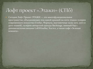  Сегодня Лофт Проект ЭТАЖИ — это многофункциональное

пространство, объединяющее под одной крышей на пяти этажах галереи
современного искусства (Глобус, Формула, выставочные залы 1ого, 2ого и
4ого этажей), галерею авторской одежды Backstage, винный бар с
динамическими винами LoftWineBar, Хостел, а также кафе «Зеленая
комната».

 