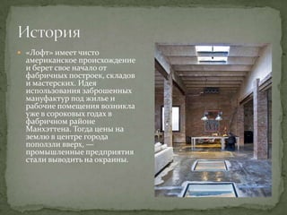  «Лофт» имеет чисто

американское происхождение
и берет свое начало от
фабричных построек, складов
и мастерских. Идея
использования заброшенных
мануфактур под жилье и
рабочие помещения возникла
уже в сороковых годах в
фабричном районе
Манхэттена. Тогда цены на
землю в центре города
поползли вверх, —
промышленные предприятия
стали выводить на окраины.

 