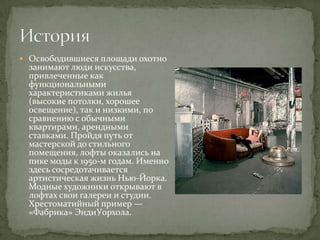  Освободившиеся площади охотно

занимают люди искусства,
привлеченные как
функциональными
характеристиками жилья
(высокие потолки, хорошее
освещение), так и низкими, по
сравнению с обычными
квартирами, арендными
ставками. Пройдя путь от
мастерской до стильного
помещения, лофты оказались на
пике моды к 1950-м годам. Именно
здесь сосредотачивается
артистическая жизнь Нью-Йорка.
Модные художники открывают в
лофтах свои галереи и студии.
Хрестоматийный пример —
«Фабрика» ЭндиУорхола.

 