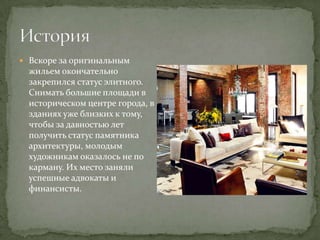  Вскоре за оригинальным

жильем окончательно
закрепился статус элитного.
Снимать большие площади в
историческом центре города, в
зданиях уже близких к тому,
чтобы за давностью лет
получить статус памятника
архитектуры, молодым
художникам оказалось не по
карману. Их место заняли
успешные адвокаты и
финансисты.

 