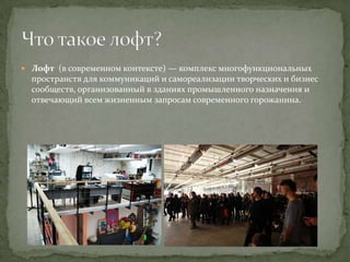  Лофт (в современном контексте) — комплекс многофункциональных

пространств для коммуникаций и самореализации творческих и бизнес
сообществ, организованный в зданиях промышленного назначения и
отвечающий всем жизненным запросам современного горожанина.

 
