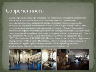 

Бывшие промышленные пространства с их огромными площадями и высокими
потолками используются не только для жилья, но и для организации
многофункциональных культурных центров с выставочными залами, кафе,
ресторанами, офисами, концертными площадками. Фабрика ЭндиУорхола дала
старт тенденции, захлестнувшей всю Америку, а затем и Европу. Примерами
европейских лофтов, существующих в формате культурных центров, сдающих часть
своих помещений под офисы, шоу-румы, рестораны, ателье, танцевальные студии и
т.д., являются CABLE FACTORY в Хельсинки, MELKWEG в Амстердаме, TEA
FACTORY в Лондоне, SUPERSTUDIO в Милане, Лофт-проект «Этажи» и Креативное
пространство ТКАЧИ в Санкт-Петербурге, «Лофт» в Екатеринбурге. Каждый из
этих и многих других проектов представляет собой переоборудованное
дизайнерами и архитекторами индустриальное пространство.

 