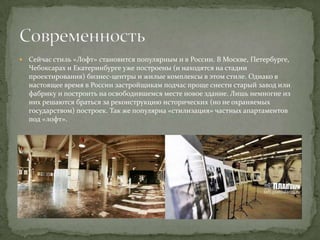 

Сейчас стиль «Лофт» становится популярным и в России. В Москве, Петербурге,
Чебоксарах и Екатеринбурге уже построены (и находятся на стадии
проектирования) бизнес-центры и жилые комплексы в этом стиле. Однако в
настоящее время в России застройщикам подчас проще снести старый завод или
фабрику и построить на освободившемся месте новое здание. Лишь немногие из
них решаются браться за реконструкцию исторических (но не охраняемых
государством) построек. Так же популярна «стилизация» частных апартаментов
под «лофт».

 