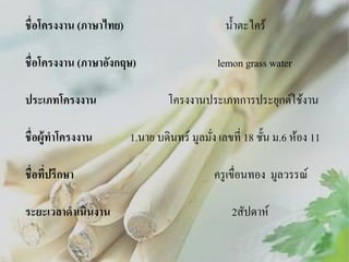 น้ าตะไคร้

ชื่อโครงงาน (ภาษาไทย)
ชื่อโครงงาน (ภาษาอังกฤษ)

lemon grass water

ประเภทโครงงาน

โครงงานประเภทการประยุกต์ใช้งาน

ชื่ อผู้ทาโครงงาน

1.นาย บดินทร์ มูลมัง เลขที่ 18 ชั้น ม.6 ห้อง 11
่

ชื่อทีปรึกษา
่

ระยะเวลาดาเนินงาน

ครู เขื่อนทอง มูลวรรณ์

2สัปดาห์

 