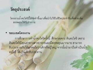 วัตถุประสงค์
โครงงานน ้าตะไคร้ นี ้ได้ จดทาขึ ้นมาเพื่อนาไปใช้ ในชีวิตประจาวันเพื่อช่วยเพิม
ั
่
สรรพคุณให้ กบร่างกาย
ั

• ขอบเขตโครงงาน
การศึกษาการทาน ้าตะไคร้ ครังนี ้ ศึกษาเฉพาะ ต้ นตะไคร้ เพราะ
้
ต้ นตะไคร้ มีคณค่าทางสารอาหารและมีสรรพคุณมากมาย สามารถ
ุ
รับประทานกันได้ ทกคนไม่ว่าเด็กหรื อผู้ใหญ่ จากนันนามาปั่ นทาเป็ นน ้า
ุ
้
ตะไคร้ ใส่แก้ วแล้ วรับประทาน

 