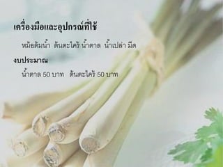 เครื่องมือและอุปกรณ์ ที่ใช้
หม้ อต้ มน ้า ต้ นตะไคร้ น ้าตาล น ้าเปล่า มีด
งบประมาณ
น ้าตาล 50 บาท ต้ นตะไคร้ 50 บาท

 