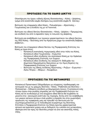 ΠΡΟΤΑΣΕΙΣ ΓΙΑ ΤΟ ΟΔΙΚΟ ΔΙΚΤΥΟ
Ολοκλήρωση του έργου «οδικός άξονας Θεσσαλονίκης – Κιλκίς – Δοϊράνης,
τμήμα από ανισόπεδο κόμβο Ασσήρου έως ανισόπεδο κόμβο Ν. Σάντας»
Βελτίωση της επαρχιακής οδού Κιλκίς - Πολυκάστρου – Αξιούπολης –
Γουμένισσας και η σύνδεση της με τα Γιαννιτσά.
Βελτίωση του οδικού δικτύου Θεσσαλονίκη – Κιλκίς - Δοϊράνη – Προμαχώνας
και σύνδεσή του από το Δροσάτο προς το τελωνείο της Δοϊράνης.
Βελτίωση και αναβάθμιση των τεχνικών χαρακτηριστικών του οδικού δικτύου
της ΠΕΟ Κιλκίς – Θεσ/νίκης από την Κρηστώνη μέχρι την ανισόπεδη διάβαση
Διαβατών..
Βελτίωση του επαρχιακού οδικού δικτύου της Περιφερειακής Ενότητας του
Κιλκίς με έργα όπως:
- Κατασκευή ανατολικής περιμετρικής οδού στην πόλη του Κιλκίς
- Κατασκευή οδού Γουμένισσας – Ευρωπού
- Κατασκευή οδού σύνδεσης του ανατολικού Κιλκίς με την Ηράκλεια
της Περιφερειακής Ενότητας των Σερρών
- Κατασκευή οδού σύνδεσης του οικισμού Κ. Θοδωράκι του
Δημοτικού διαμερίσματος Κρουσσών με την Λίμνη Κερκίνη της
Περιφεριαακής Ενότητας των Σερρών
- Βελτίωση της οδικής σύνδεσης Αξιούπολης – Ρυζίων – Ευρωπού –
Αγίου Πέτρου – Αθύρων – Κουφαλίων.

ΠΡΟΤΑΣΕΙΣ ΓΙΑ ΤΙΣ ΜΕΤΑΦΟΡΕΣ
Κατασκευή Προαστιακού Σιδηροδρόμου με σύγχρονες προδιαγραφές και
λειτουργία του με τις γραμμές Θεσ/νίκη – Κιλκίς - Ροδόπολη και Θεσ/νίκη –
Πολύκαστρο – Ειδομένη (σύνδεση με βιομηχανικές ζώνες). Η κατασκευή ενός
τέτοιου έργου είναι μεγάλης σημασίας για την Περιφερειακή Ενότητα του
Κιλκίς και σε συνδυασμό με ένα σύγχρονο οδικό δίκτυο θα συμβάλλει τα
μέγιστα στην οικονομική ανάπτυξη της περιοχής. Εκτός από την αναβάθμιση
των μικρών αστικών κέντρων είναι μεγάλη η σημασία του στην χωροταξική
οργάνωση της περιφέρειας μιας και προωθεί την δικτύωση και την
συμπληρωματικότητα με το πολεοδομικό συγκρότημα της Θεσ/νίκης.
Επιπλέον η Περιφερειακή Ενότητα του Κιλκίς έχοντας χαρακτηριστικά
αστικού και αγροτικού χώρου και με δεδομένη την ευκολία στις μετακινήσεις
ιδιαίτερα από και προς την Θεσ/νίκη μπορεί να γίνει και οικιστικός πόλος
έλξης.

 