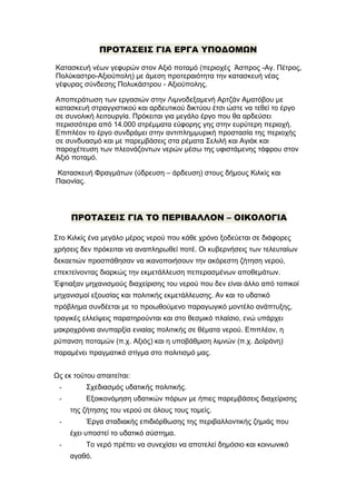 ΠΡΟΤΑΣΕΙΣ ΓΙΑ ΕΡΓΑ ΥΠΟΔΟΜΩΝ
Κατασκευή νέων γεφυρών στον Αξιό ποταμό (περιοχές Άσπρος -Αγ. Πέτρος,
Πολύκαστρο-Αξιούπολη) με άμεση προτεραιότητα την κατασκευή νέας
γέφυρας σύνδεσης Πολυκάστρου - Αξιούπολης.
Αποπεράτωση των εργασιών στην Λιμνοδεξαμενή Αρτζάν Αματόβου με
κατασκευή στραγγιστικού και αρδευτικού δικτύου έτσι ώστε να τεθεί το έργο
σε συνολική λειτουργία. Πρόκειται για μεγάλο έργο που θα αρδεύσει
περισσότερα από 14.000 στρέμματα εύφορης γης στην ευρύτερη περιοχή.
Επιπλέον το έργο συνδράμει στην αντιπλημμυρική προστασία της περιοχής
σε συνδυασμό και με παρεμβάσεις στα ρέματα Σελιλή και Αγιάκ και
παροχέτευση των πλεονάζοντων νερών μέσω της υφιστάμενης τάφρου στον
Αξιό ποταμό.
Κατασκευή Φραγμάτων (ύδρευση – άρδευση) στους δήμους Κιλκίς και
Παιονίας.

ΠΡΟΤΑΣΕΙΣ ΓΙΑ ΤΟ ΠΕΡΙΒΑΛΛΟΝ – ΟΙΚΟΛΟΓΙΑ
Στο Κιλκίς ένα μεγάλο μέρος νερού που κάθε χρόνο ξοδεύεται σε διάφορες
χρήσεις δεν πρόκειται να αναπληρωθεί ποτέ. Οι κυβερνήσεις των τελευταίων
δεκαετιών προσπάθησαν να ικανοποιήσουν την ακόρεστη ζήτηση νερού,
επεκτείνοντας διαρκώς την εκμετάλλευση πεπερασμένων αποθεμάτων.
Έφτιαξαν μηχανισμούς διαχείρισης του νερού που δεν είναι άλλο από τοπικοί
μηχανισμοί εξουσίας και πολιτικής εκμετάλλευσης. Αν και το υδατικό
πρόβλημα συνδέεται με το προωθούμενο παραγωγικό μοντέλο ανάπτυξης,
τραγικές ελλείψεις παρατηρούνται και στο θεσμικό πλαίσιο, ενώ υπάρχει
μακροχρόνια ανυπαρξία ενιαίας πολιτικής σε θέματα νερού. Επιπλέον, η
ρύπανση ποταμών (π.χ. Αξιός) και η υποβάθμιση λιμνών (π.χ. Δοϊράνη)
παραμένει πραγματικό στίγμα στο πολιτισμό μας.
Ως εκ τούτου απαιτείται:
-

Σχεδιασμός υδατικής πολιτικής.

-

Εξοικονόμηση υδατικών πόρων με ήπιες παρεμβάσεις διαχείρισης
της ζήτησης του νερού σε όλους τους τομείς.

-

Έργα σταδιακής επιδιόρθωσης της περιβαλλοντικής ζημιάς που
έχει υποστεί το υδατικό σύστημα.

-

Το νερό πρέπει να συνεχίσει να αποτελεί δημόσιο και κοινωνικό
αγαθό.

 