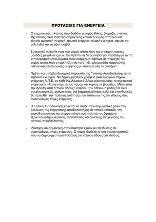 ΠΡΟΤΑΣΕΙΣ ΓΙΑ ΕΝΕΡΓΕΙΑ
-

Ο ενεργειακός πλούτος που διαθέτει ο νομός Κιλκίς, βιομάζα, ο όγκος
της οποίας είναι ιδιαίτερα σημαντικός καθότι ο νομός αποτελεί κατ’
εξοχήν αγροτική περιοχή, αιολική ενέργεια, ηλιακή ενέργεια, οφείλει να
μελετηθεί και να αξιοποιηθεί.

-

Συγκριτικό πλεονέκτημα του νομού αποτελούν και οι κτηνοτροφικές
μονάδες μεγάλων ζώων. Θα πρέπει να διερευνηθεί για παράδειγμα αν τα
κτηνοτροφικά υπολείμματα που υπάρχουν άφθονα σε περιοχές του
νομού αποτελούν επαρκή ύλη για να στηθεί μία μονάδα παραγωγής
ηλεκτρικής και θερμικής ενέργειας με καύσιμη ύλη το βιοαέριο

-

Πρέπει να υπάρξει δυναμική παρουσία της Τοπικής Αυτοδιοίκησης στην
πράσινη ενέργεια. Να δημιουργηθούν γραφεία ανανεώσιμων πηγών
ενέργειας Α.Π.Ε. σε κάθε Καλλικρατικό Δήμο αξιοποιώντας τα συγκριτικά
ενεργειακά πλεονεκτήματα του νομού και κυρίως τη βιομάζας. Μέσα από
την ίδρυση κάθε τέτοιου είδους Γραφείου του οποίου ο ρόλος θα είναι
συμβουλευτικός, ρυθμιστικός, για διαμεσολαβιτικός αλλά και επενδυτικός
θα προωθεί την πράσινη ανάπτυξη του τόπου και τις επενδύσεις στις
ανανεώσιμες πηγές ενέργειας.

-

Η Τοπική Αυτοδιοίκηση καλείται να παίξει πρωταγωνιστικό ρόλο στη
βελτίωση της ενεργειακής αποδοτικότητας σε τοπικό επίπεδο, την
ευαισθητοποίηση και ενεργοποίηση των πολιτών σε ζητήματα
εξοικονόμησης ενέργειας, προστασίας και βιώσιμης διαχείρισης του
αστικού περιβάλλοντος.

-

Ιδιαίτερη και σημαντική σπουδαιότητα έχουν οι επενδύσεις σε
ανανεώσιμες πηγές ενέργειας. Ο νομός διαθέτει τέτοια χαρακτηριστικά
που να δημιουργεί προϋποθέσεις για τέτοιου είδους επενδύσεις.

 