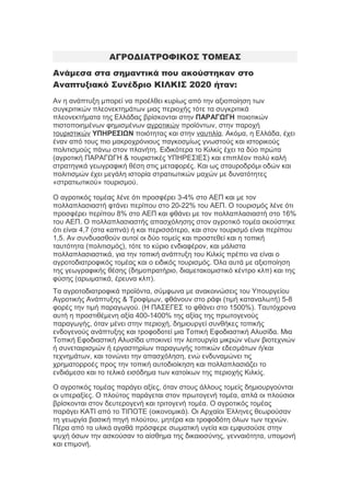 ΑΓΡΟΔΙΑΤΡΟΦΙΚΟΣ ΤΟΜΕΑΣ
Ανάμεσα στα σημαντικά που ακούστηκαν στο
Αναπτυξιακό Συνέδριο ΚΙΛΚΙΣ 2020 ήταν:
Αν η ανάπτυξη μπορεί να προέλθει κυρίως από την αξιοποίηση των
συγκριτικών πλεονεκτημάτων μιας περιοχής τότε τα συγκριτικά
πλεονεκτήματα της Ελλάδας βρίσκονται στην ΠΑΡΑΓΩΓΗ ποιοτικών
πιστοποιημένων φημισμένων αγροτικών προϊόντων, στην παροχή
τουριστικών ΥΠΗΡΕΣΙΩΝ ποιότητας και στην ναυτιλία. Ακόμα, η Ελλάδα, έχει
έναν από τους πιο μακροχρόνιους παγκοσμίως γνωστούς και ιστορικούς
πολιτισμούς πάνω στον πλανήτη. Ειδικότερα το Κιλκίς έχει τα δύο πρώτα
(αγροτική ΠΑΡΑΓΩΓΗ & τουριστικές ΥΠΗΡΕΣΙΕΣ) και επιπλέον πολύ καλή
στρατηγικά γεωγραφική θέση στις μεταφορές. Και ως σταυροδρόμι οδών και
πολιτισμών έχει μεγάλη ιστορία στρατιωτικών μαχών με δυνατότητες
«στρατιωτικού» τουρισμού.
Ο αγροτικός τομέας λένε ότι προσφέρει 3-4% στο ΑΕΠ και με τον
πολλαπλασιαστή φτάνει περίπου στο 20-22% του ΑΕΠ. Ο τουρισμός λένε ότι
προσφέρει περίπου 8% στο ΑΕΠ και φθάνει με τον πολλαπλασιαστή στο 16%
του ΑΕΠ. Ο πολλαπλασιαστής απασχόλησης στον αγροτικό τομέα ακούστηκε
ότι είναι 4,7 (στα καπνά) ή και περισσότερο, και στον τουρισμό είναι περίπου
1,5. Αν συνδυασθούν αυτοί οι δύο τομείς και προστεθεί και η τοπική
ταυτότητα (πολιτισμός), τότε το κύριο ενδιαφέρον, και μάλιστα
πολλαπλασιαστικά, για την τοπική ανάπτυξη του Κιλκίς πρέπει να είναι ο
αγροτοδιατροφικός τομέας και ο ειδικός τουρισμός. Όλα αυτά με αξιοποίηση
της γεωγραφικής θέσης (δημοπρατήριο, διαμετακομιστικό κέντρο κλπ) και της
φύσης (αρωματικά, έρευνα κλπ).
Τα αγροτοδιατροφικά προϊόντα, σύμφωνα με ανακοινώσεις του Υπουργείου
Αγροτικής Ανάπτυξης & Τροφίμων, φθάνουν στο ράφι (τιμή καταναλωτή) 5-8
φορές την τιμή παραγωγού. (Η ΠΑΣΕΓΕΣ το φθάνει στο 1500%). Ταυτόχρονα
αυτή η προστιθέμενη αξία 400-1400% της αξίας της πρωτογενούς
παραγωγής, όταν μένει στην περιοχή, δημιουργεί συνθήκες τοπικής
ενδογενούς ανάπτυξης και τροφοδοτεί μια Τοπική Εφοδιαστική Αλυσίδα. Μια
Τοπική Εφοδιαστική Αλυσίδα υποκινεί την λειτουργία μικρών νέων βιοτεχνιών
ή συνεταιρισμών ή εργαστηρίων παραγωγής τοπικών εδεσμάτων ή/και
τεχνημάτων, και τονώνει την απασχόληση, ενώ ενδυναμώνει τις
χρηματορροές προς την τοπική αυτοδιοίκηση και πολλαπλασιάζει το
ενδιάμεσο και το τελικό εισόδημα των κατοίκων της περιοχής Κιλκίς.
Ο αγροτικός τομέας παράγει αξίες, όταν στους άλλους τομείς δημιουργούνται
οι υπεραξίες. Ο πλούτος παράγεται στον πρωτογενή τομέα, απλά οι πλούσιοι
βρίσκονται στον δευτερογενή και τριτογενή τομέα. Ο αγροτικός τομέας
παράγει ΚΑΤΙ από το ΤΙΠΟΤΕ (οικονομικά). Οι Αρχαίοι Έλληνες θεωρούσαν
τη γεωργία βασική πηγή πλούτου, μητέρα και τροφοδότη όλων των τεχνών.
Πέρα από τα υλικά αγαθά πρόσφερε σωματική υγεία και εμφυσούσε στην
ψυχή όσων την ασκούσαν το αίσθημα της δικαιοσύνης, γενναιότητα, υπομονή
και επιμονή.

 
