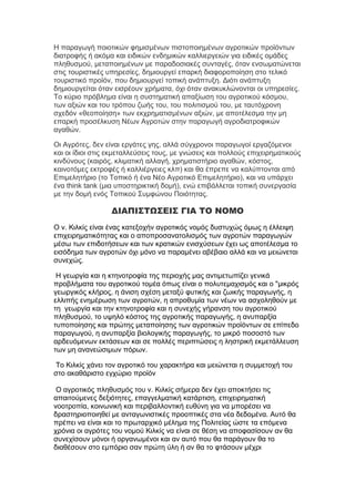 Η παραγωγή ποιοτικών φημισμένων πιστοποιημένων αγροτικών προϊόντων
διατροφής ή ακόμα και ειδικών ενδημικών καλλιεργειών για ειδικές ομάδες
πληθυσμού, μεταποιημένων με παραδοσιακές συνταγές, όταν ενσωματώνεται
στις τουριστικές υπηρεσίες, δημιουργεί επαρκή διαφοροποίηση στο τελικό
τουριστικό προϊόν, που δημιουργεί τοπική ανάπτυξη. Διότι ανάπτυξη
δημιουργείται όταν εισρέουν χρήματα, όχι όταν ανακυκλώνονται οι υπηρεσίες.
Το κύριο πρόβλημα είναι η συστηματική απαξίωση του αγροτικού κόσμου,
των αξιών και του τρόπου ζωής του, του πολιτισμού του, με ταυτόχρονη
σχεδόν «θεοποίηση» των εκχρηματισμένων αξιών, με αποτέλεσμα την μη
επαρκή προσέλκυση Νέων Αγροτών στην παραγωγή αγροδιατροφικών
αγαθών.
Οι Αγρότες, δεν είναι εργάτες γης, αλλά σύγχρονοι παραγωγοί εργαζόμενοι
και οι ίδιοι στις εκμεταλλεύσεις τους, με γνώσεις και πολλούς επιχειρηματικούς
κινδύνους (καιρός, κλιματική αλλαγή, χρηματιστήριο αγαθών, κόστος,
καινοτόμες εκτροφές ή καλλιέργειες κλπ) και θα έπρεπε να καλύπτονται από
Επιμελητήριο (το Τοπικό ή ένα Νέο Αγροτικό Επιμελητήριο), και να υπάρχει
ένα think tank (μια υποστηρικτική δομή), ενώ επιβάλλεται τοπική συνεργασία
με την δομή ενός Τοπικού Συμφώνου Ποιότητας.

ΔΙΑΠΙΣΤΩΣΕΙΣ ΓΙΑ ΤΟ ΝΟΜΟ
Ο ν. Κιλκίς είναι ένας κατεξοχήν αγροτικός νομός δυστυχώς όμως η έλλειψη
επιχειρηματικότητας και ο αποπροσανατολισμός των αγροτών παραγωγών
μέσω των επιδοτήσεων και των κρατικών ενισχύσεων έχει ως αποτέλεσμα το
εισόδημα των αγροτών όχι μόνο να παραμένει αβέβαιο αλλά και να μειώνεται
συνεχώς.
Η γεωργία και η κτηνοτροφία της περιοχής μας αντιμετωπίζει γενικά
προβλήματα του αγροτικού τομέα όπως είναι ο πολυτεμαχισμός και ο "μικρός
γεωργικός κλήρος, η άνιση σχέση μεταξύ φυτικής και ζωικής παραγωγής, η
ελλιπής ενημέρωση των αγροτών, η απροθυμία των νέων να ασχοληθούν με
τη γεωργία και την κτηνοτροφία και η συνεχής γήρανση του αγροτικού
πληθυσμού, το υψηλό κόστος της αγροτικής παραγωγής, η ανυπαρξία
τυποποίησης και πρώτης μεταποίησης των αγροτικών προϊόντων σε επίπεδο
παραγωγού, η ανυπαρξία βιολογικής παραγωγής, το μικρό ποσοστό των
αρδευόμενων εκτάσεων και σε πολλές περιπτώσεις η ληστρική εκμετάλλευση
των μη ανανεώσιμων πόρων.
Το Κιλκίς χάνει τον αγροτικό του χαρακτήρα και μειώνεται η συμμετοχή του
στο ακαθάριστο εγχώριο προϊόν
Ο αγροτικός πληθυσμός του ν. Κιλκίς σήμερα δεν έχει αποκτήσει τις
απαιτούμενες δεξιότητες, επαγγελματική κατάρτιση, επιχειρηματική
νοοτροπία, κοινωνική και περιβαλλοντική ευθύνη για να μπορέσει να
δραστηριοποιηθεί με ανταγωνιστικές προοπτικές στα νέα δεδομένα. Αυτό θα
πρέπει να είναι και το πρωταρχικό μέλημα της Πολιτείας ώστε τα επόμενα
χρόνια οι αγρότες του νομού Κιλκίς να είναι σε θέση να αποφασίσουν αν θα
συνεχίσουν μόνοι ή οργανωμένοι και αν αυτό που θα παράγουν θα το
διαθέσουν στο εμπόριο σαν πρώτη ύλη ή αν θα το φτάσουν μέχρι

 
