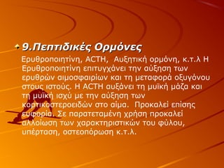 9.Πεπτιδικές Ορμόνες
Ερυθροποιητίνη, ACTH, Αυξητική ορμόνη, κ.τ.λ Η
Ερυθροποιητίνη επιτυγχάνει την αύξηση των
ερυθρών αιμοσφαιρίων και τη μεταφορά οξυγόνου
στους ιστούς. Η ΑCTH αυξάνει τη μυϊκή μάζα και
τη μυϊκή ισχύ με την αύξηση των
κορτικοστεροειδών στο αίμα. Προκαλεί επίσης
ευφορία. Σε παρατεταμένη χρήση προκαλεί
αλλοίωση των χαρακτηριστικών του φύλου,
υπέρταση, οστεοπόρωση κ.τ.λ.

 