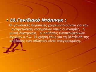 10.Γονιδιακό Ντόπινγκ :
Οι γονιδιακές θεραπείες χρησιμοποιούνται για την
αντιμετώπιση νοσημάτων όπως οι αναιμίες, η
μυϊκή δυστροφία, οι παθήσεις τωνπεριφερικών
αγγείων κ.τ.λ. Η χρήση τους για τη βελτίωση της
απόδοσης των αθλητών είναι απαγορευμένη.

 