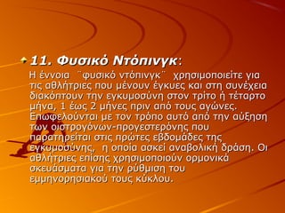 11. Φυσικό Ντόπινγκ:
Η έννοια ¨φυσικό ντόπινγκ¨ χρησιμοποιείτε για
τις αθλήτριες που μένουν έγκυες και στη συνέχεια
διακόπτουν την εγκυμοσύνη στον τρίτο ή τέταρτο
μήνα, 1 έως 2 μήνες πριν από τους αγώνες.
Επωφελούνται με τον τρόπο αυτό από την αύξηση
των οιστρογόνων-προγεστερόνης που
παρατηρείται στις πρώτες εβδομάδες της
εγκυμοσύνης, η οποία ασκεί αναβολική δράση. Οι
αθλήτριες επίσης χρησιμοποιούν ορμονικά
σκευάσματα για την ρύθμιση του
εμμηνορησιακού τους κύκλου.

 