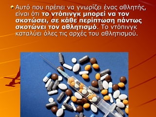Αυτό που πρέπει να γνωρίζει ένας αθλητής,
είναι ότι το ντόπινγκ μπορεί να τον
σκοτώσει, σε κάθε περίπτωση πάντως
σκοτώνει τον αθλητισμό. Το ντόπινγκ
καταλύει όλες τις αρχές του αθλητισμού.

 